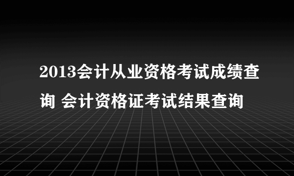 2013会计从业资格考试成绩查询 会计资格证考试结果查询