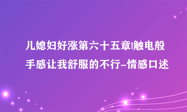 儿媳妇好涨第六十五章|触电般手感让我舒服的不行-情感口述