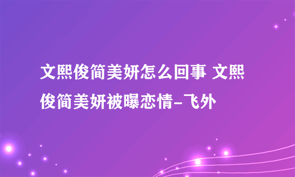 文熙俊简美妍怎么回事 文熙俊简美妍被曝恋情-飞外