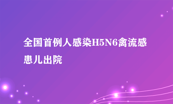 全国首例人感染H5N6禽流感患儿出院 