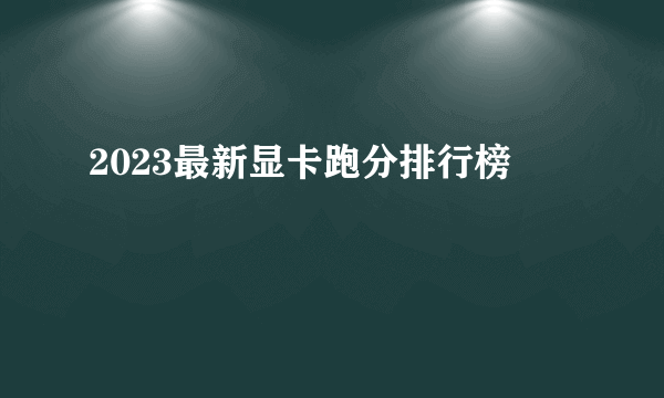 2023最新显卡跑分排行榜