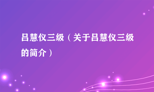 吕慧仪三级（关于吕慧仪三级的简介）