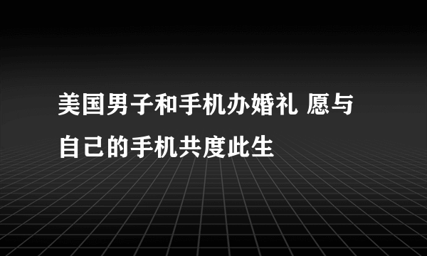 美国男子和手机办婚礼 愿与自己的手机共度此生