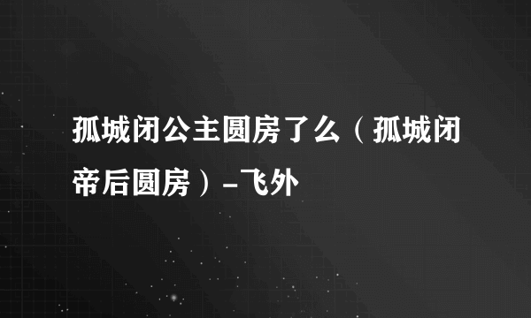 孤城闭公主圆房了么（孤城闭帝后圆房）-飞外