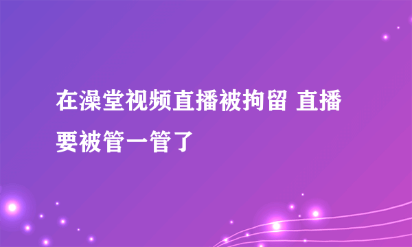 在澡堂视频直播被拘留 直播要被管一管了