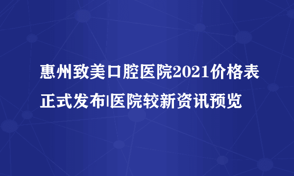 惠州致美口腔医院2021价格表正式发布|医院较新资讯预览