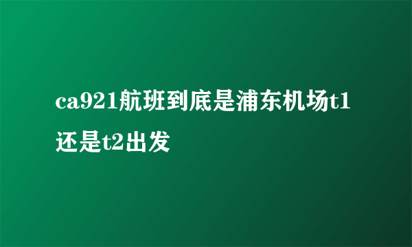 ca921航班到底是浦东机场t1还是t2出发