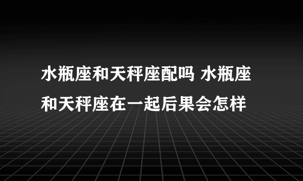 水瓶座和天秤座配吗 水瓶座和天秤座在一起后果会怎样