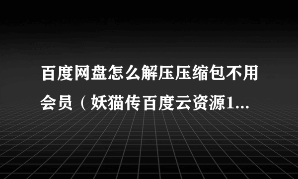 百度网盘怎么解压压缩包不用会员（妖猫传百度云资源1080p不要压缩包）