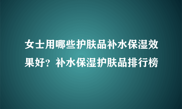 女士用哪些护肤品补水保湿效果好？补水保湿护肤品排行榜