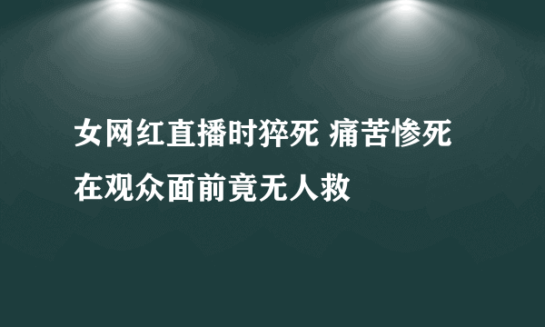 女网红直播时猝死 痛苦惨死在观众面前竟无人救