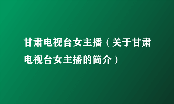 甘肃电视台女主播（关于甘肃电视台女主播的简介）