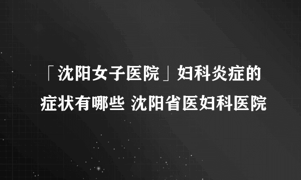 「沈阳女子医院」妇科炎症的症状有哪些 沈阳省医妇科医院