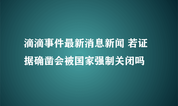 滴滴事件最新消息新闻 若证据确凿会被国家强制关闭吗