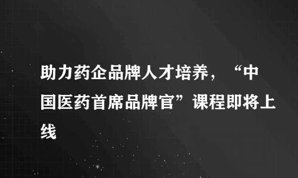 助力药企品牌人才培养，“中国医药首席品牌官”课程即将上线