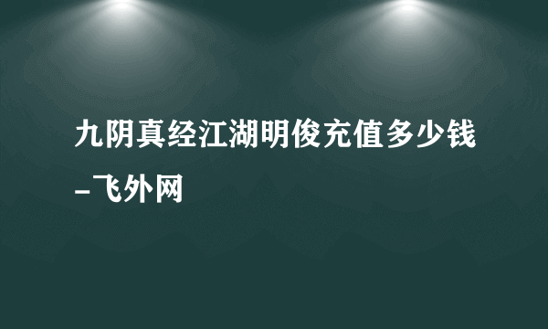 九阴真经江湖明俊充值多少钱-飞外网