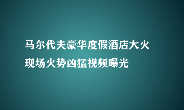 马尔代夫豪华度假酒店大火 现场火势凶猛视频曝光