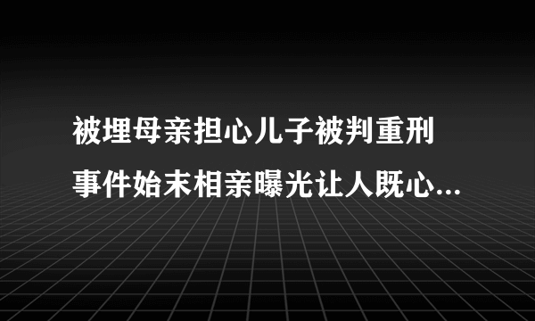 被埋母亲担心儿子被判重刑 事件始末相亲曝光让人既心酸又愤怒