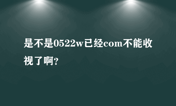 是不是0522w已经com不能收视了啊？