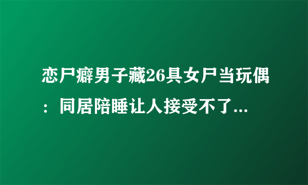 恋尸癖男子藏26具女尸当玩偶：同居陪睡让人接受不了-飞外网