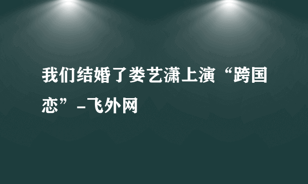 我们结婚了娄艺潇上演“跨国恋”-飞外网