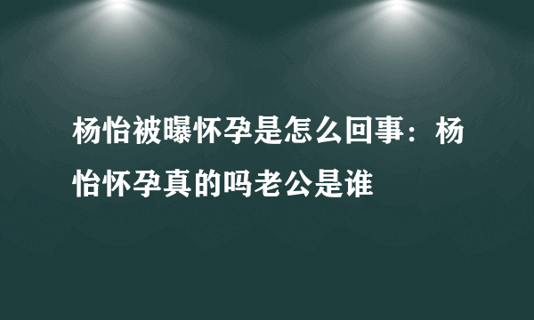 杨怡被曝怀孕是怎么回事：杨怡怀孕真的吗老公是谁