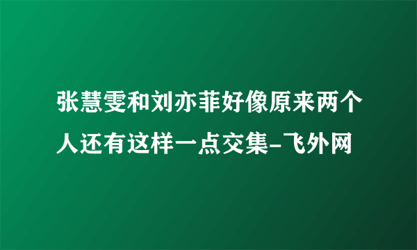 张慧雯和刘亦菲好像原来两个人还有这样一点交集-飞外网