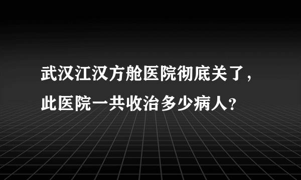 武汉江汉方舱医院彻底关了，此医院一共收治多少病人？