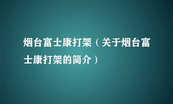 烟台富士康打架（关于烟台富士康打架的简介）