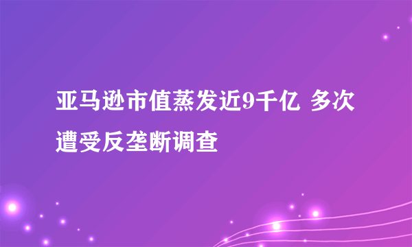 亚马逊市值蒸发近9千亿 多次遭受反垄断调查