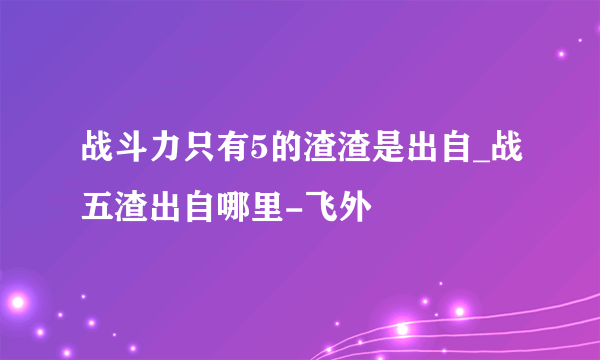 战斗力只有5的渣渣是出自_战五渣出自哪里-飞外