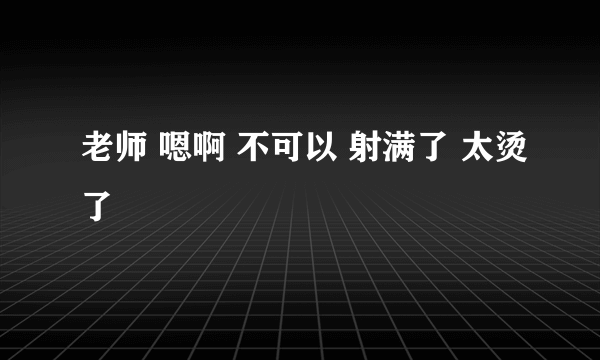 老师 嗯啊 不可以 射满了 太烫了