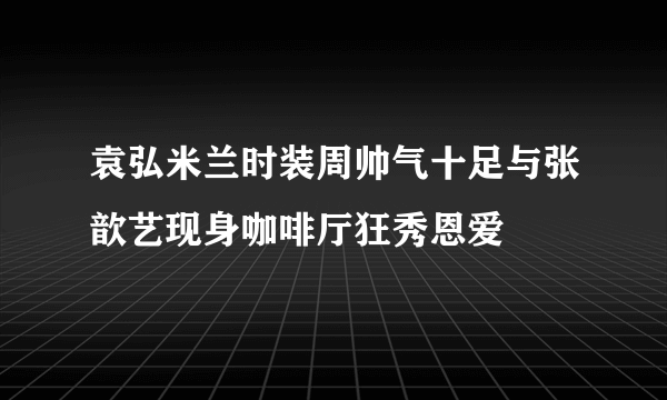 袁弘米兰时装周帅气十足与张歆艺现身咖啡厅狂秀恩爱