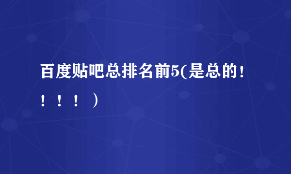 百度贴吧总排名前5(是总的！！！！）