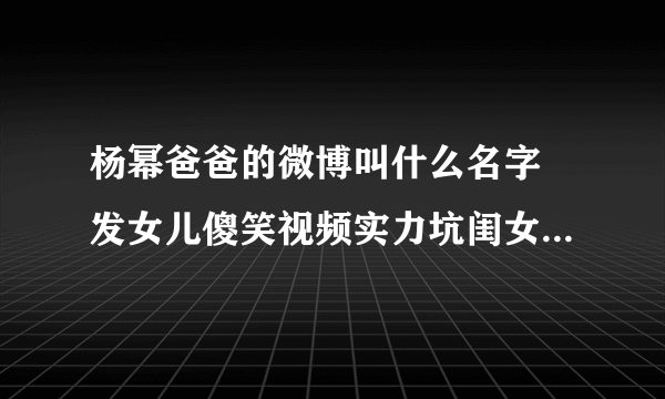 杨幂爸爸的微博叫什么名字 发女儿傻笑视频实力坑闺女_飞外网