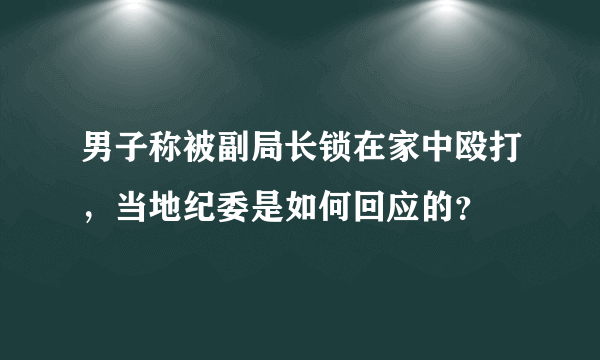 男子称被副局长锁在家中殴打，当地纪委是如何回应的？