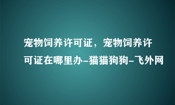 宠物饲养许可证，宠物饲养许可证在哪里办-猫猫狗狗-飞外网