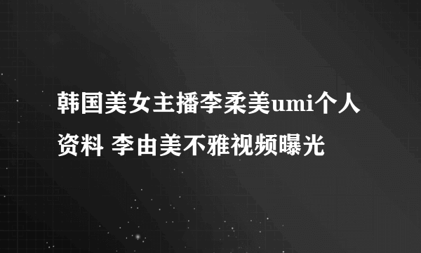 韩国美女主播李柔美umi个人资料 李由美不雅视频曝光