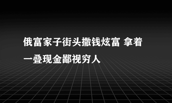 俄富家子街头撒钱炫富 拿着一叠现金鄙视穷人