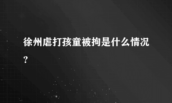 徐州虐打孩童被拘是什么情况？