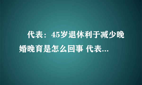 ​代表：45岁退休利于减少晚婚晚育是怎么回事 代表：45岁退休利于减少晚婚晚育什么情况