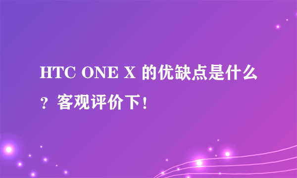 HTC ONE X 的优缺点是什么？客观评价下！