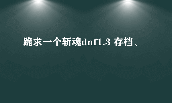 跪求一个斩魂dnf1.3 存档、