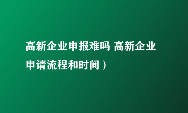 高新企业申报难吗 高新企业申请流程和时间）