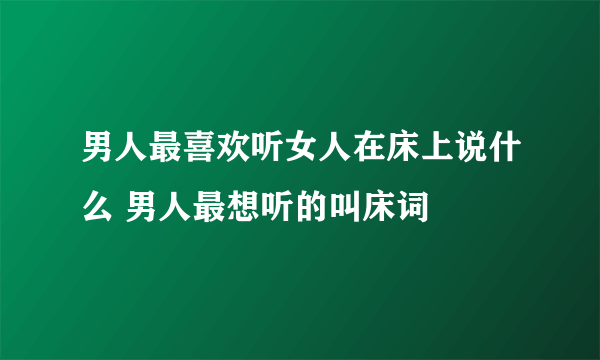 男人最喜欢听女人在床上说什么 男人最想听的叫床词