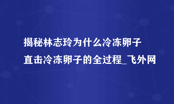 揭秘林志玲为什么冷冻卵子 直击冷冻卵子的全过程_飞外网