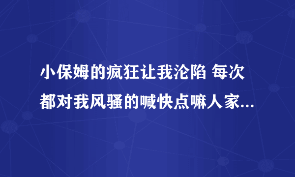 小保姆的疯狂让我沦陷 每次都对我风骚的喊快点嘛人家痒-情感口述