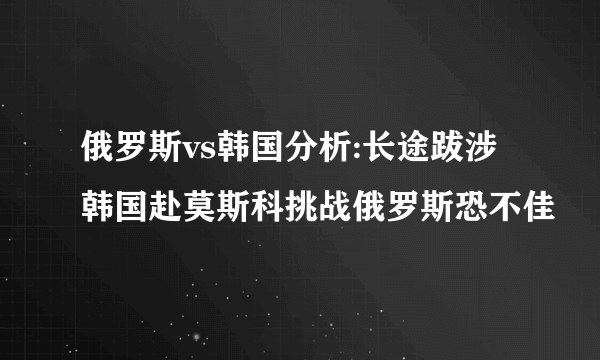 俄罗斯vs韩国分析:长途跋涉韩国赴莫斯科挑战俄罗斯恐不佳