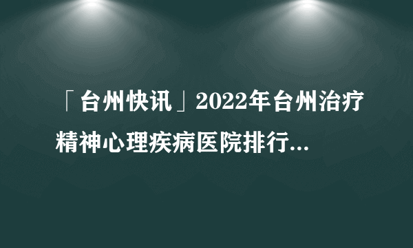 「台州快讯」2022年台州治疗精神心理疾病医院排行总榜「前十公开」_捍卫病人健康