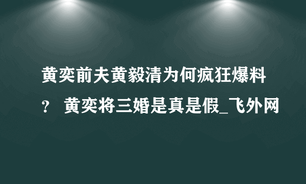 黄奕前夫黄毅清为何疯狂爆料？ 黄奕将三婚是真是假_飞外网